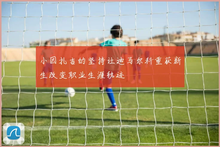 小因扎吉的坚持让迪马尔科重获新生改变职业生涯轨迹
