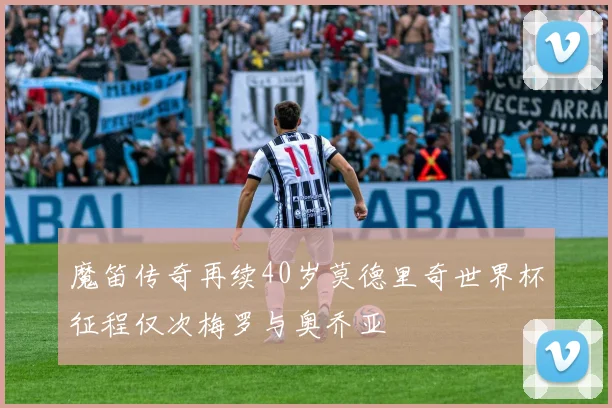 魔笛传奇再续40岁莫德里奇世界杯征程仅次梅罗与奥乔亚