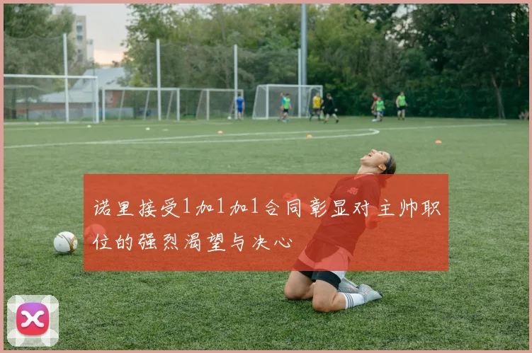 诺里接受1加1加1合同彰显对主帅职位的强烈渴望与决心