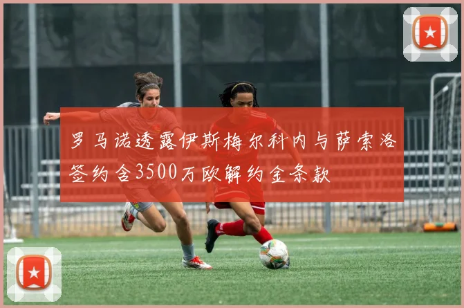 罗马诺透露伊斯梅尔科内与萨索洛签约含3500万欧解约金条款