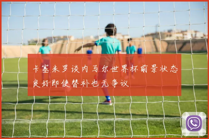 卡塞米罗谈内马尔世界杯前景状态良好即使替补也无争议
