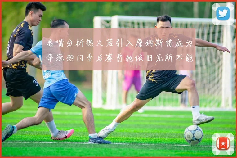 名嘴分析热火若引入詹姆斯将成为争冠热门季后赛首轮依旧无所不能