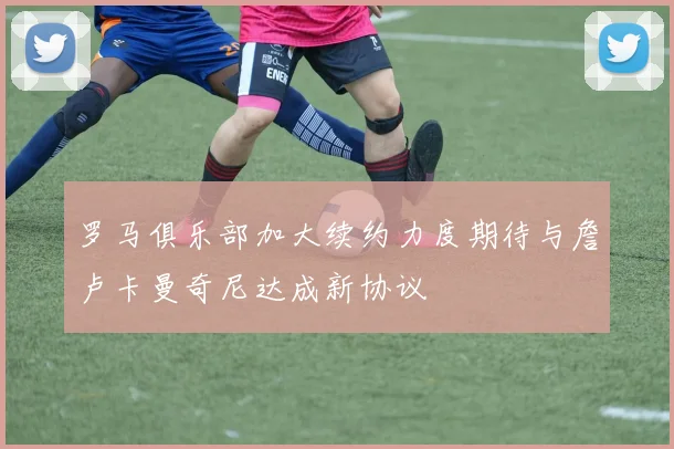 罗马俱乐部加大续约力度期待与詹卢卡曼奇尼达成新协议