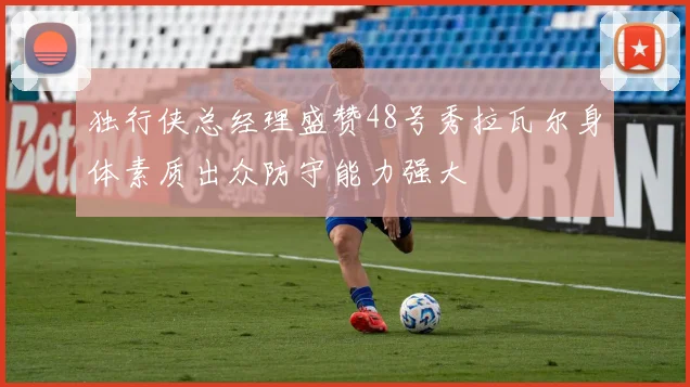 独行侠总经理盛赞48号秀拉瓦尔身体素质出众防守能力强大