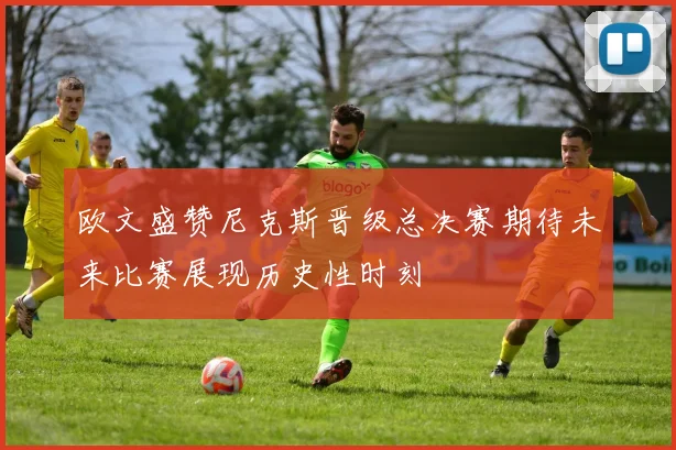 欧文盛赞尼克斯晋级总决赛期待未来比赛展现历史性时刻